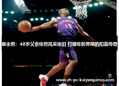 崔永熙:48岁父亲依然风采依旧 打破年龄界限的扣篮传奇 崔永熙:48岁父亲依然风采依旧 打破年龄界限的扣篮传奇