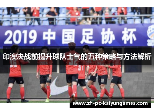 印澳决战前提升球队士气的五种策略与方法解析 印澳决战前提升球队士气的五种策略与方法解析