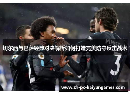 切尔西与巴萨经典对决解析如何打造完美防守反击战术 切尔西与巴萨经典对决解析如何打造完美防守反击战术
