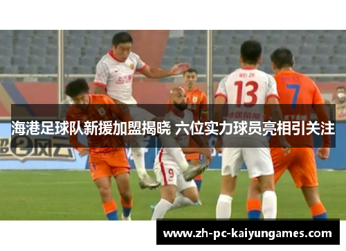 海港足球队新援加盟揭晓 六位实力球员亮相引关注 海港足球队新援加盟揭晓 六位实力球员亮相引关注
