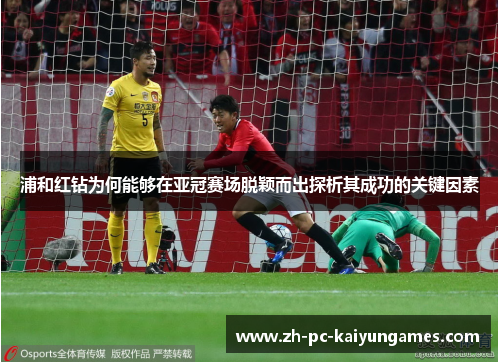 浦和红钻为何能够在亚冠赛场脱颖而出探析其成功的关键因素