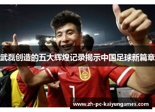 武磊创造的五大辉煌记录揭示中国足球新篇章