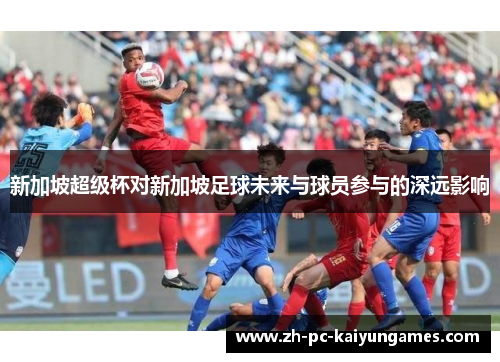 新加坡超级杯对新加坡足球未来与球员参与的深远影响 新加坡超级杯对新加坡足球未来与球员参与的深远影响