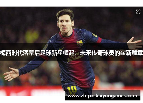 梅西时代落幕后足球新星崛起：未来传奇球员的崭新篇章