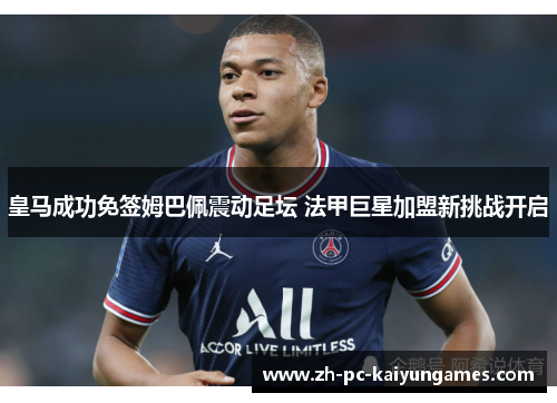 皇马成功免签姆巴佩震动足坛 法甲巨星加盟新挑战开启