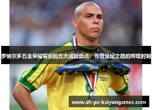 罗纳尔多五金荣耀背后的五大成就盘点:传奇足坛之路的辉煌时刻 罗纳尔多五金荣耀背后的五大成就盘点:传奇足坛之路的辉煌时刻