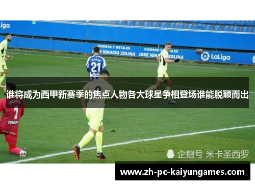 谁将成为西甲新赛季的焦点人物各大球星争相登场谁能脱颖而出 谁将成为西甲新赛季的焦点人物各大球星争相登场谁能脱颖而出